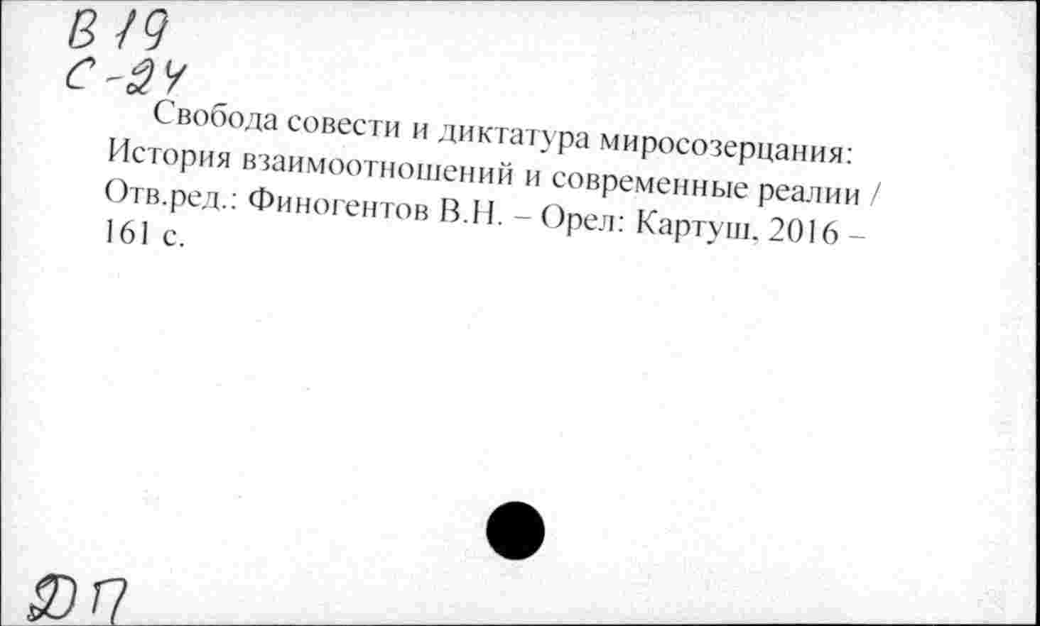 ﻿В /9
с-24
Свобода совести и диктатура миросозерцания: История взаимоотношений и современные реалии / Отв.ред.: Финогентов В.И. - Орел: Картуш. 2016 -161 с.